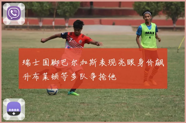 瑞士国脚巴尔加斯表现亮眼身价飙升布莱顿等多队争抢他
