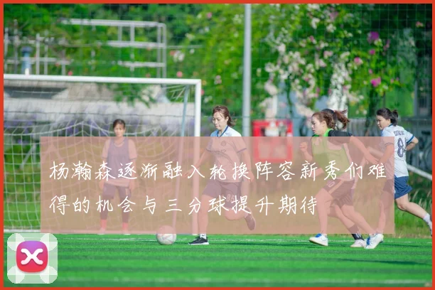 杨瀚森逐渐融入轮换阵容新秀们难得的机会与三分球提升期待