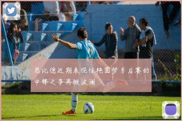 恩比德近期表现惊艳圆梦季后赛的中锋之争再掀波澜