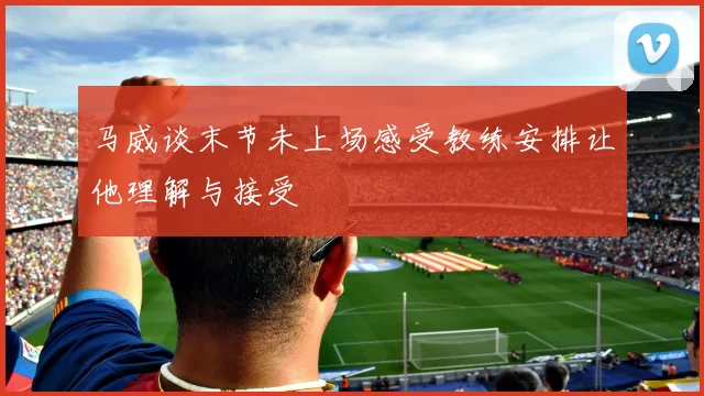 马威谈末节未上场感受教练安排让他理解与接受