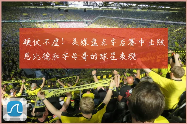 硬仗不虚！美媒盘点季后赛中击败恩比德和字母哥的球星表现