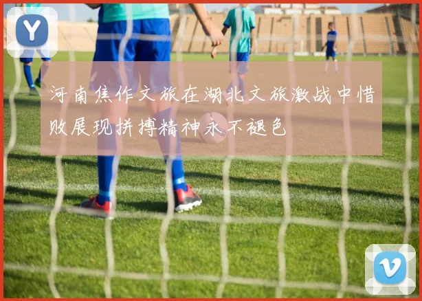 河南焦作文旅在湖北文旅激战中惜败展现拼搏精神永不褪色
