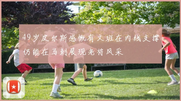 49岁皮尔斯感慨有文班在内线支撑仍能在马刺展现老将风采