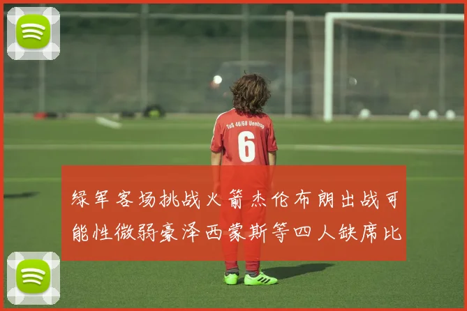 绿军客场挑战火箭杰伦布朗出战可能性微弱豪泽西蒙斯等四人缺席比赛