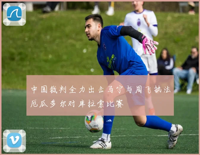 中国裁判全力出击马宁与周飞执法厄瓜多尔对库拉索比赛