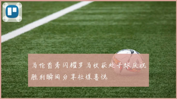 马伦首秀闪耀罗马收获处子球庆祝胜利瞬间分享社媒喜悦