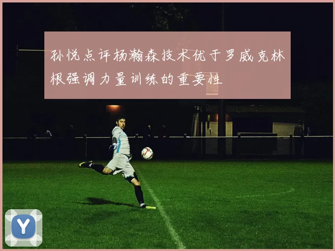 孙悦点评杨瀚森技术优于罗威克林根强调力量训练的重要性