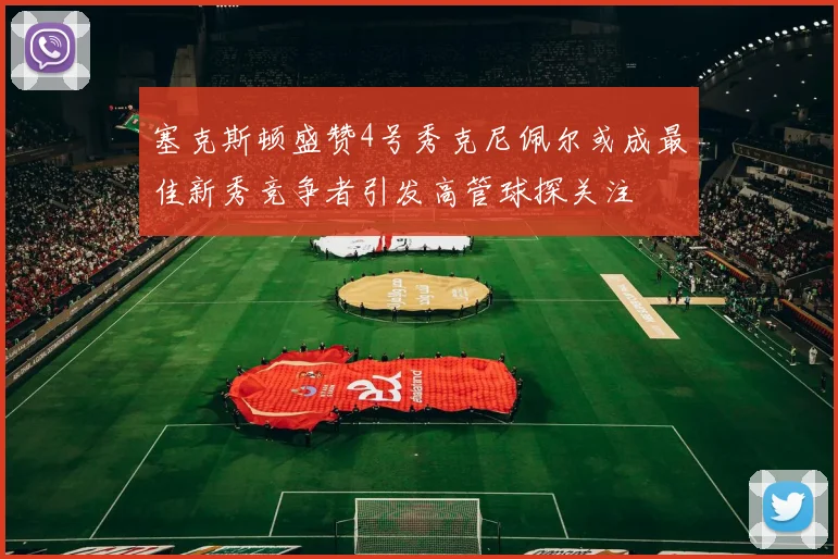 塞克斯顿盛赞4号秀克尼佩尔或成最佳新秀竞争者引发高管球探关注
