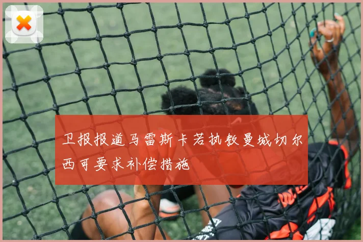 卫报报道马雷斯卡若执教曼城切尔西可要求补偿措施