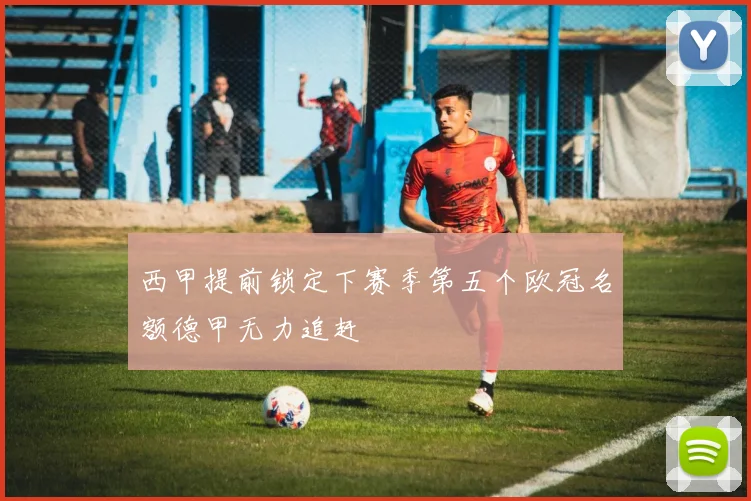 西甲提前锁定下赛季第五个欧冠名额德甲无力追赶