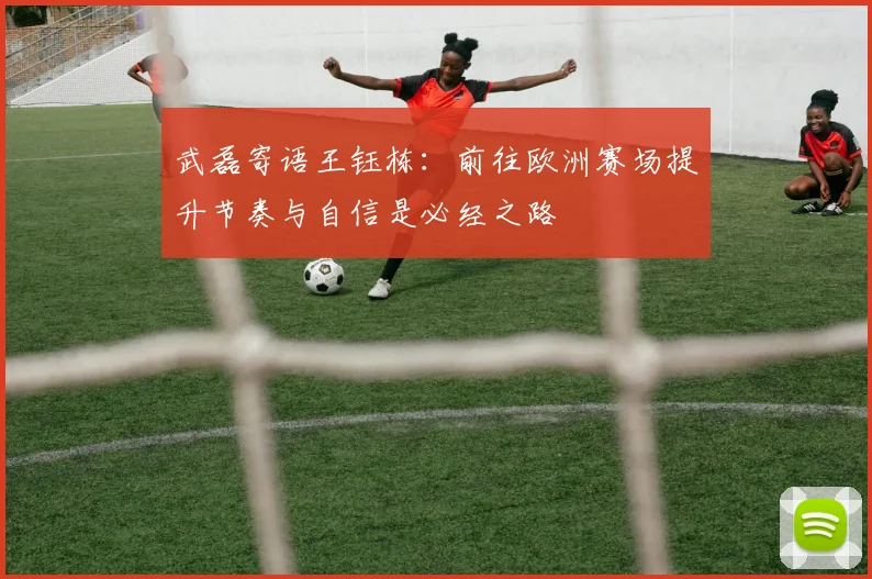 武磊寄语王钰栋：前往欧洲赛场提升节奏与自信是必经之路