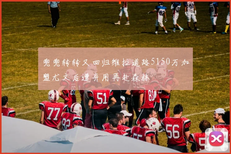 兜兜转转又回归维拉道路5150万加盟尤文后遭弃用再赴森林