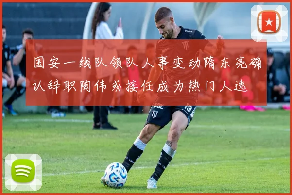 国安一线队领队人事变动隋东亮确认辞职陶伟或接任成为热门人选
