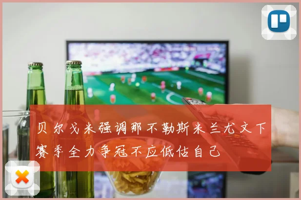 贝尔戈米强调那不勒斯米兰尤文下赛季全力争冠不应低估自己