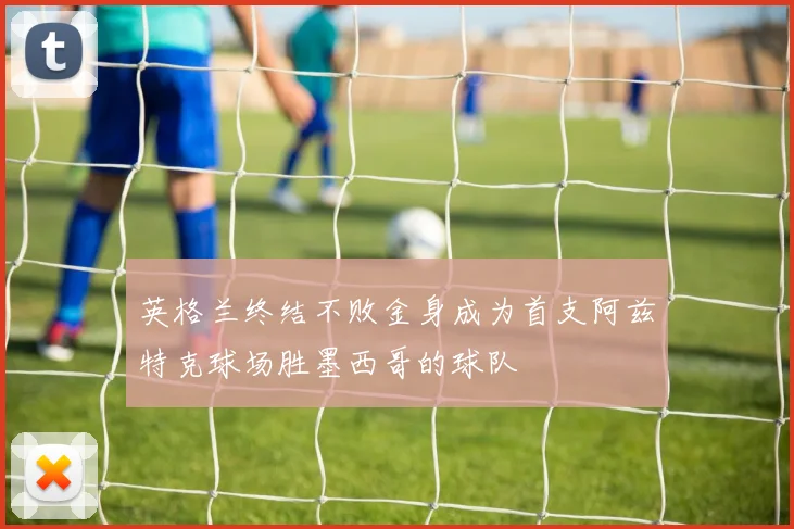 英格兰终结不败金身成为首支阿兹特克球场胜墨西哥的球队