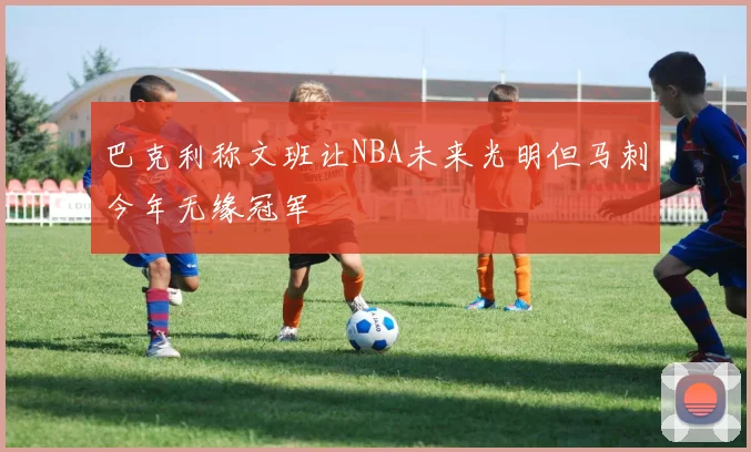 巴克利称文班让NBA未来光明但马刺今年无缘冠军