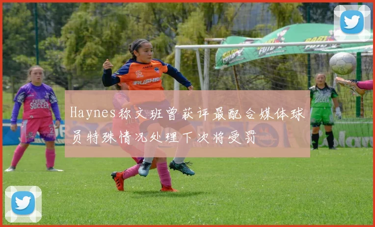 Haynes称文班曾获评最配合媒体球员特殊情况处理下次将受罚
