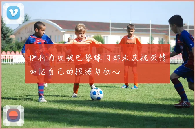 伊科内攻破巴黎球门却未庆祝深情回忆自己的根源与初心