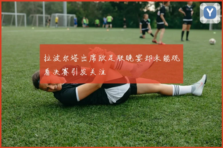 拉波尔塔出席欧足联晚宴却未能观看决赛引发关注