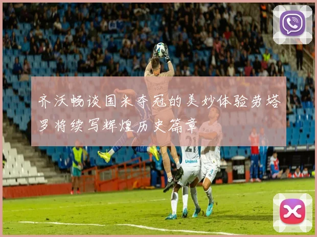 齐沃畅谈国米夺冠的美妙体验劳塔罗将续写辉煌历史篇章