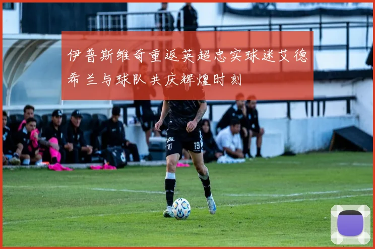 伊普斯维奇重返英超忠实球迷艾德希兰与球队共庆辉煌时刻