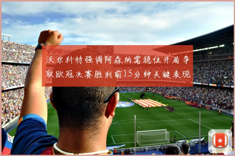 沃尔科特强调阿森纳需稳住开局争取欧冠决赛胜利前15分钟关键表现