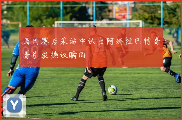 马内赛后采访中认出阿姆拉巴特哥哥引发热议瞬间