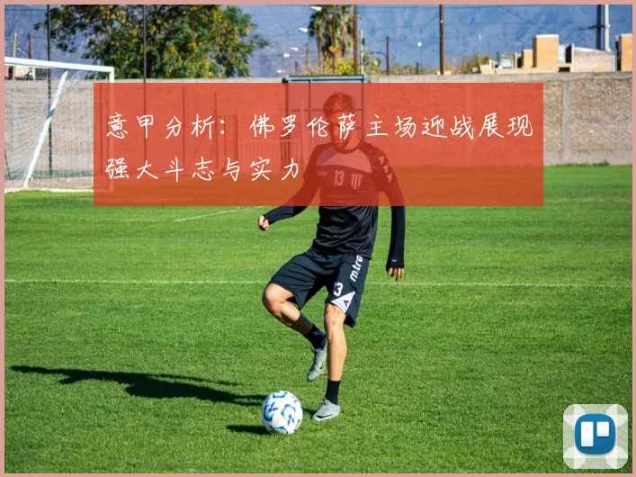 意甲分析：佛罗伦萨主场迎战展现强大斗志与实力