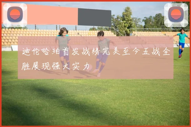 迪伦哈珀首发战绩完美至今五战全胜展现强大实力