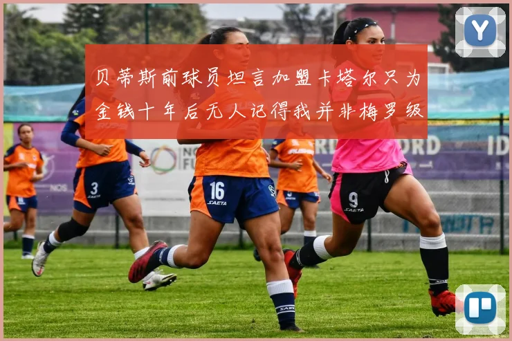 贝蒂斯前球员坦言加盟卡塔尔只为金钱十年后无人记得我并非梅罗级别