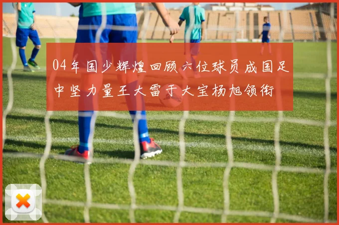 04年国少辉煌回顾六位球员成国足中坚力量王大雷于大宝杨旭领衔