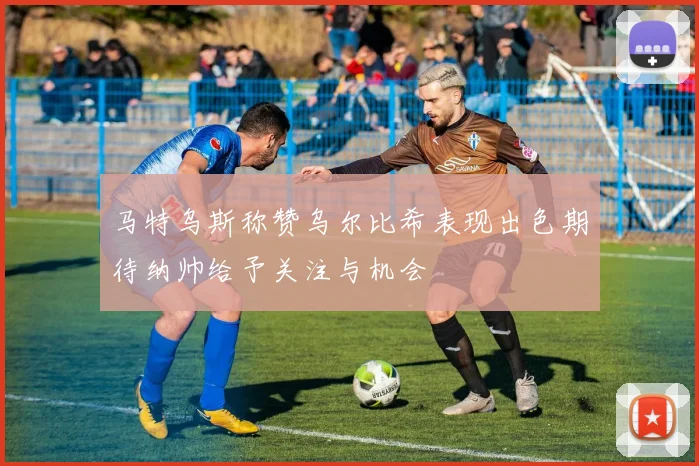 马特乌斯称赞乌尔比希表现出色期待纳帅给予关注与机会