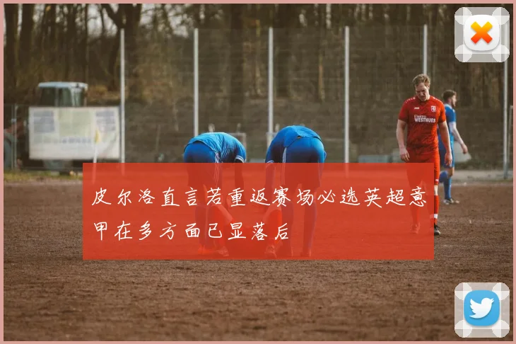 皮尔洛直言若重返赛场必选英超意甲在多方面已显落后