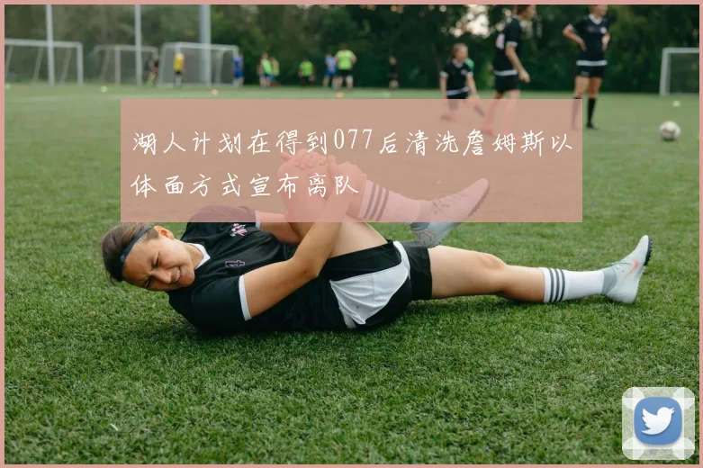 湖人计划在得到077后清洗詹姆斯以体面方式宣布离队